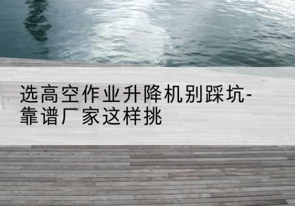 马边剪叉式升降机厂家-选高空作业升降机别踩坑-靠谱厂家这样挑