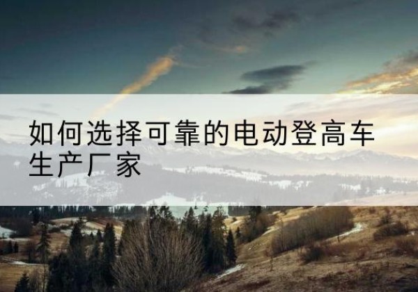 马边电动登高车厂家-如何选择可靠的电动登高车生产厂家