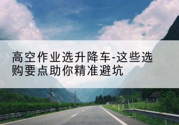 马边升降车厂家-高空作业选升降车-这些选购要点助你*避坑