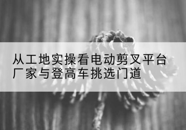 马边电动剪叉升降平台厂家-从工地实操看电动剪叉平台厂家与登高车挑选门道